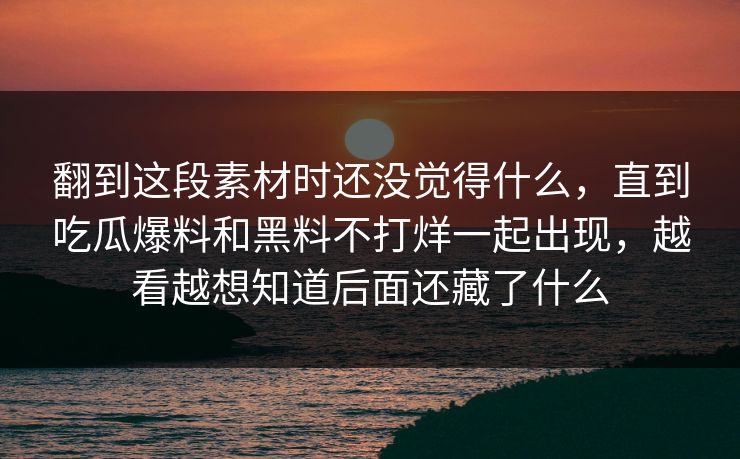 翻到这段素材时还没觉得什么,直到吃瓜爆料和黑料不打烊一起出现,越看越想知道后面还藏了什么