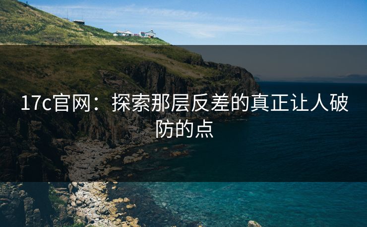 17c官网:探索那层反差的真正让人破防的点