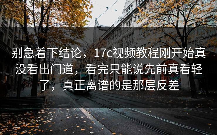 别急着下结论,17c视频教程刚开始真没看出门道,看完只能说先前真看轻了,真正离谱的是那层反差