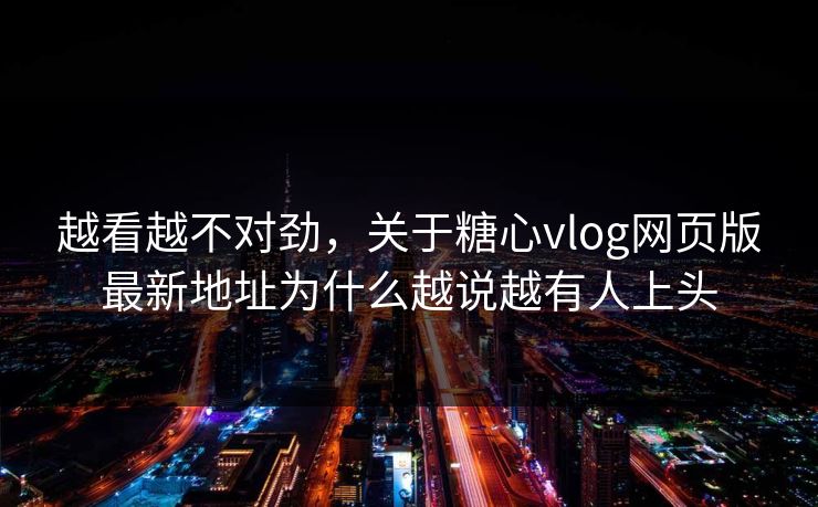 越看越不对劲,关于糖心vlog网页版最新地址为什么越说越有人上头
