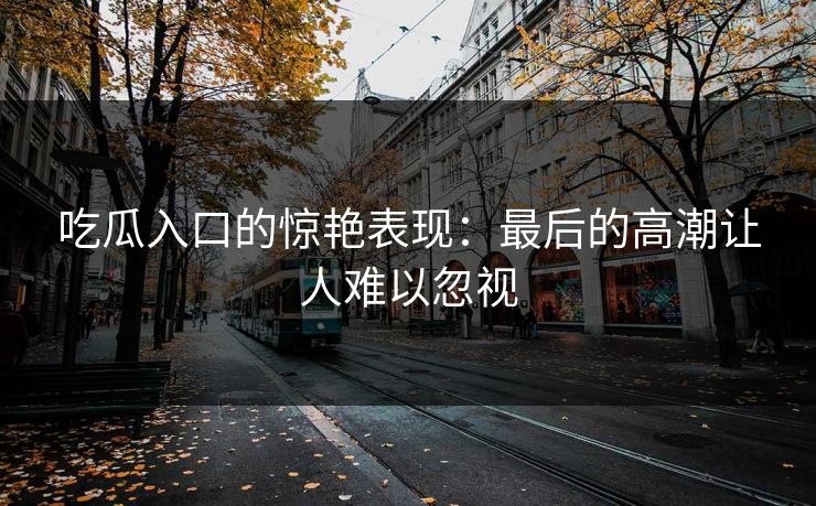 吃瓜入口的惊艳表现:最后的高潮让人难以忽视