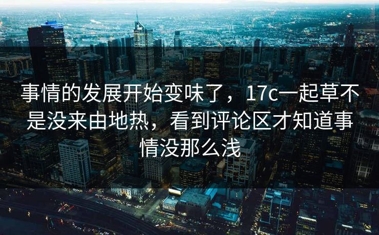 事情的发展开始变味了,17c一起草不是没来由地热,看到评论区才知道事情没那么浅 事情的发展开始变味了,17c一起草不是没来由地热,看到评论区才知道事情没那么浅