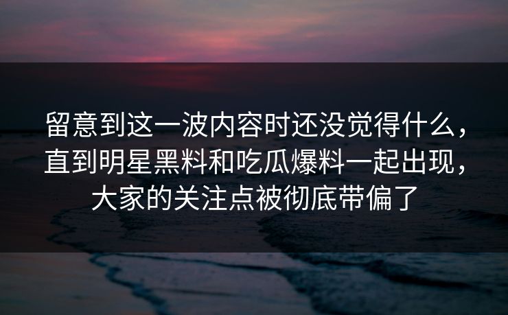 留意到这一波内容时还没觉得什么，直到明星黑料和吃瓜爆料一起出现，大家的关注点被彻底带偏了