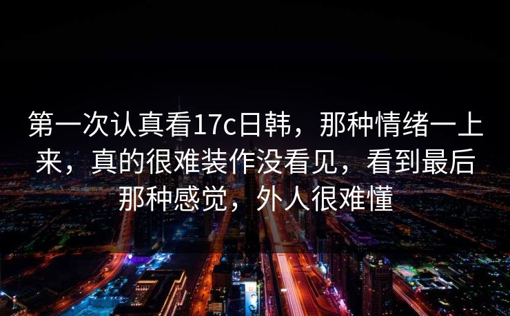 第一次认真看17c日韩，那种情绪一上来，真的很难装作没看见，看到最后那种感觉，外人很难懂