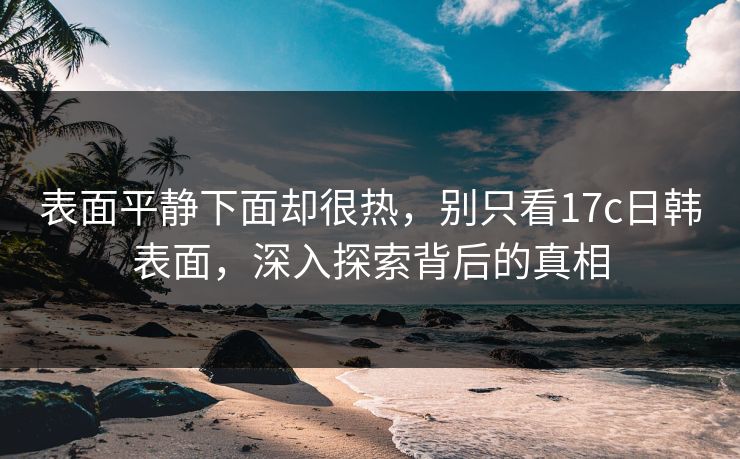 表面平静下面却很热,别只看17c日韩表面,深入探索背后的真相 表面平静下面却很热,别只看17c日韩表面,深入探索背后的真相