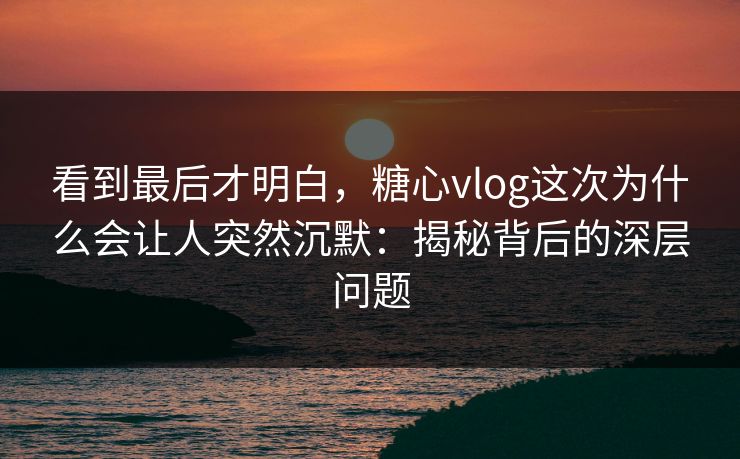 看到最后才明白，糖心vlog这次为什么会让人突然沉默：揭秘背后的深层问题