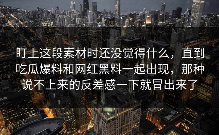 盯上这段素材时还没觉得什么，直到吃瓜爆料和网红黑料一起出现，那种说不上来的反差感一下就冒出来了