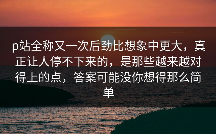 p站全称又一次后劲比想象中更大，真正让人停不下来的，是那些越来越对得上的点，答案可能没你想得那么简单
