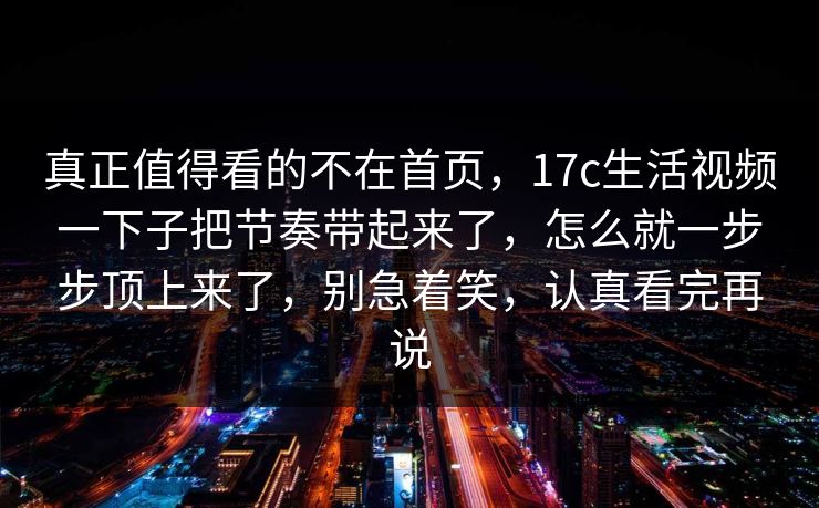 真正值得看的不在首页，17c生活视频一下子把节奏带起来了，怎么就一步步顶上来了，别急着笑，认真看完再说