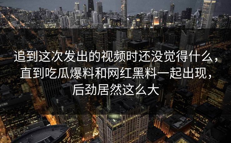 追到这次发出的视频时还没觉得什么,直到吃瓜爆料和网红黑料一起出现,后劲居然这么大
