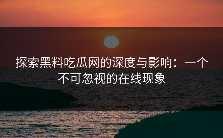 探索黑料吃瓜网的深度与影响：一个不可忽视的在线现象