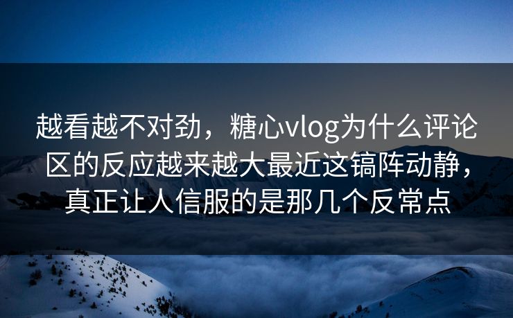 越看越不对劲，糖心vlog为什么评论区的反应越来越大最近这镐阵动静，真正让人信服的是那几个反常点