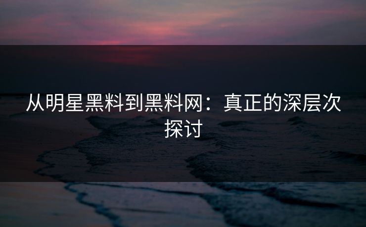 从明星黑料到黑料网:真正的深层次探讨 从明星黑料到黑料网:真正的深层次探讨