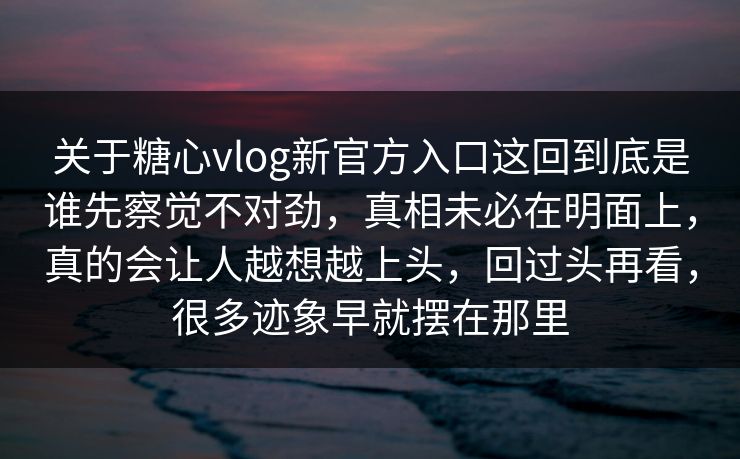 关于糖心vlog新官方入口这回到底是谁先察觉不对劲，真相未必在明面上，真的会让人越想越上头，回过头再看，很多迹象早就摆在那里