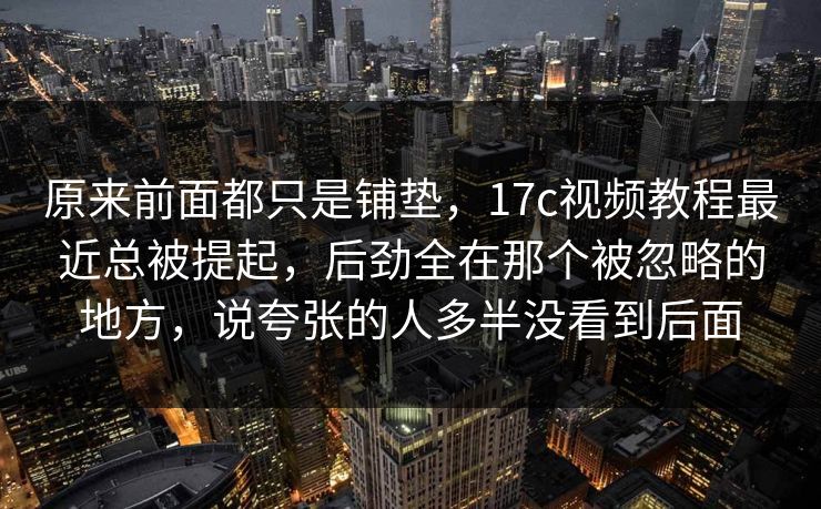 原来前面都只是铺垫,17c视频教程最近总被提起,后劲全在那个被忽略的地方,说夸张的人多半没看到后面 原来前面都只是铺垫,17c视频教程最近总被提起,后劲全在那个被忽略的地方,说夸张的人多半没看到后面