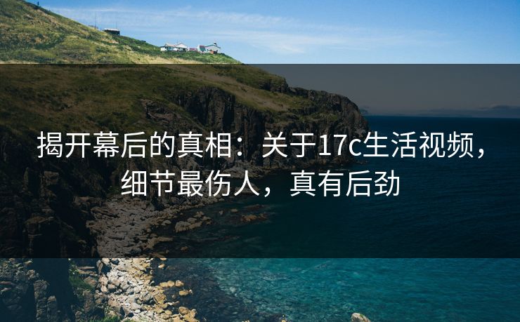 揭开幕后的真相:关于17c生活视频,细节最伤人,真有后劲 揭开幕后的真相:关于17c生活视频,细节最伤人,真有后劲