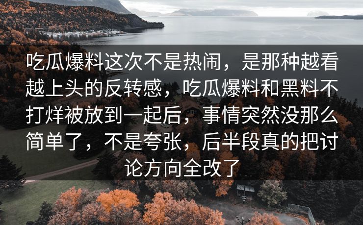 吃瓜爆料这次不是热闹,是那种越看越上头的反转感,吃瓜爆料和黑料不打烊被放到一起后,事情突然没那么简单了,不是夸张,后半段真的把讨论方向全改了 吃瓜爆料这次不是热闹,是那种越看越上头的反转感,吃瓜爆料和黑料不打烊被放到一起后,事情突然没那么简单了,不是夸张,后半段真的把讨论方向全改了