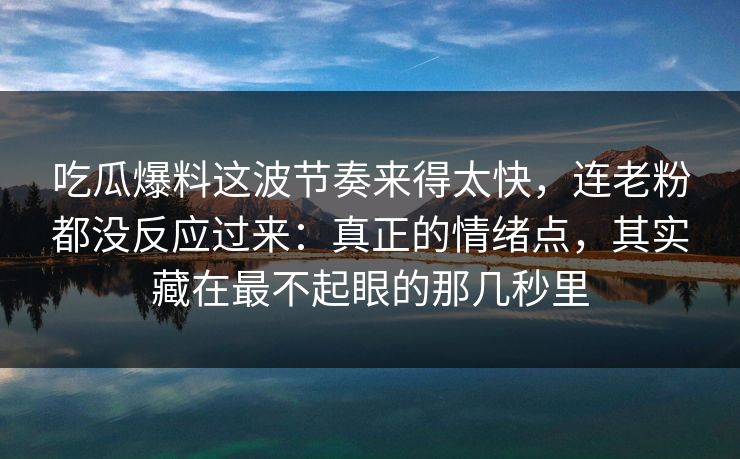 吃瓜爆料这波节奏来得太快，连老粉都没反应过来：真正的情绪点，其实藏在最不起眼的那几秒里