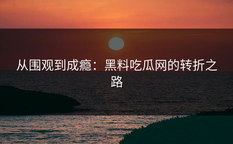 从围观到成瘾：黑料吃瓜网的转折之路