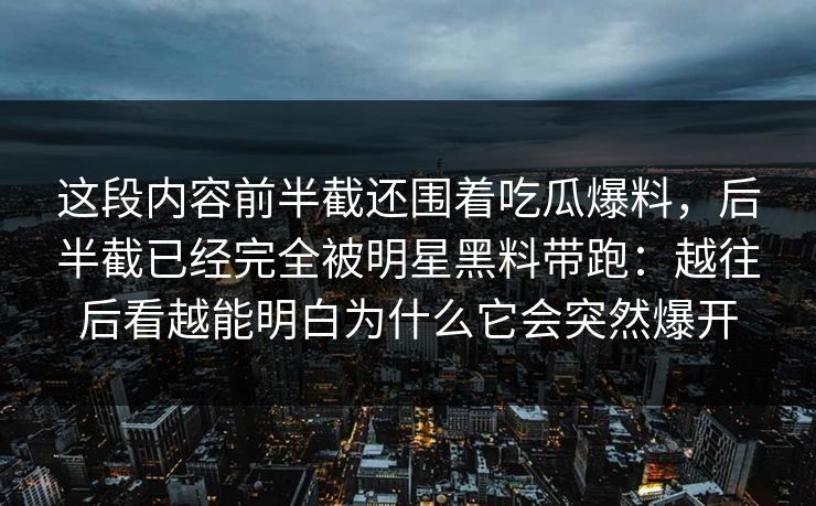 这段内容前半截还围着吃瓜爆料,后半截已经完全被明星黑料带跑:越往后看越能明白为什么它会突然爆开 这段内容前半截还围着吃瓜爆料,后半截已经完全被明星黑料带跑:越往后看越能明白为什么它会突然爆开