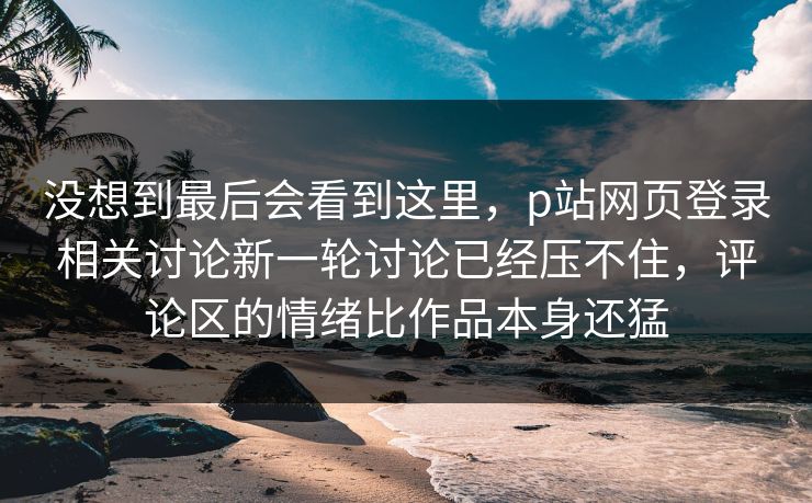 没想到最后会看到这里,p站网页登录相关讨论新一轮讨论已经压不住,评论区的情绪比作品本身还猛 没想到最后会看到这里,p站网页登录相关讨论新一轮讨论已经压不住,评论区的情绪比作品本身还猛