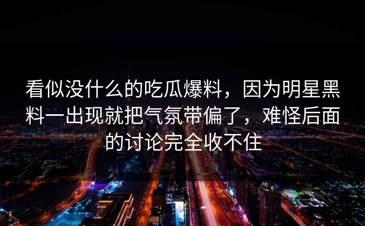 看似没什么的吃瓜爆料,因为明星黑料一出现就把气氛带偏了,难怪后面的讨论完全收不住 看似没什么的吃瓜爆料,因为明星黑料一出现就把气氛带偏了,难怪后面的讨论完全收不住