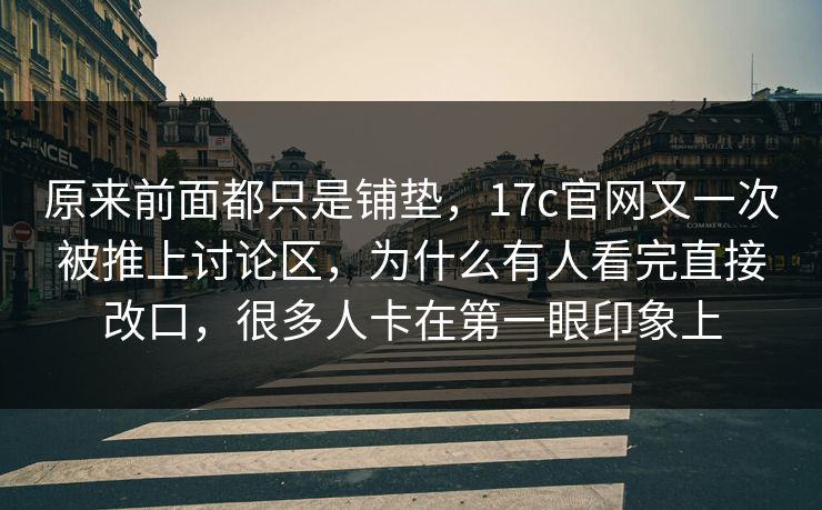 原来前面都只是铺垫，17c官网又一次被推上讨论区，为什么有人看完直接改口，很多人卡在第一眼印象上