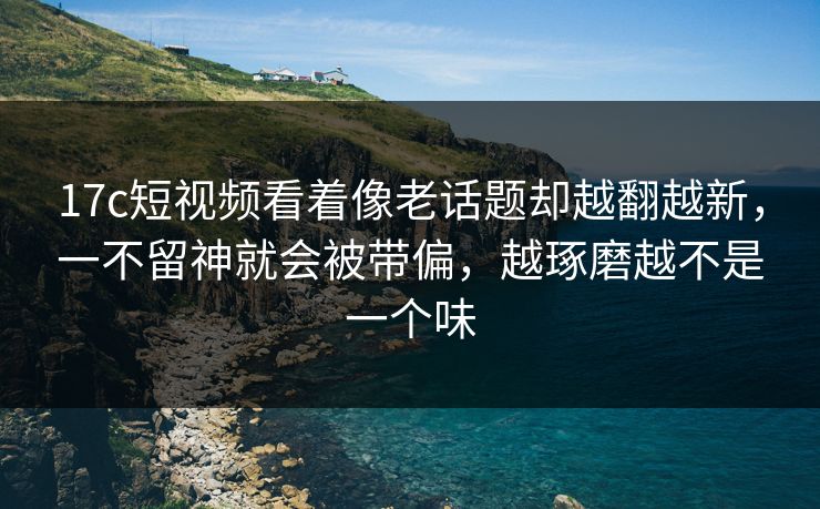 17c短视频看着像老话题却越翻越新,一不留神就会被带偏,越琢磨越不是一个味