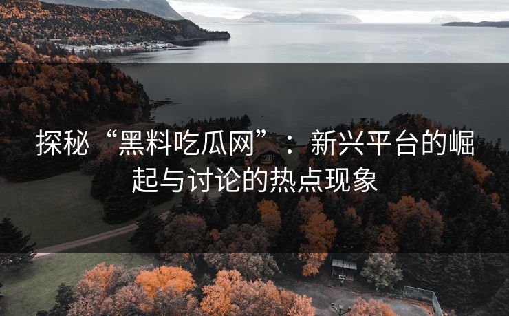 探秘“黑料吃瓜网”：新兴平台的崛起与讨论的热点现象