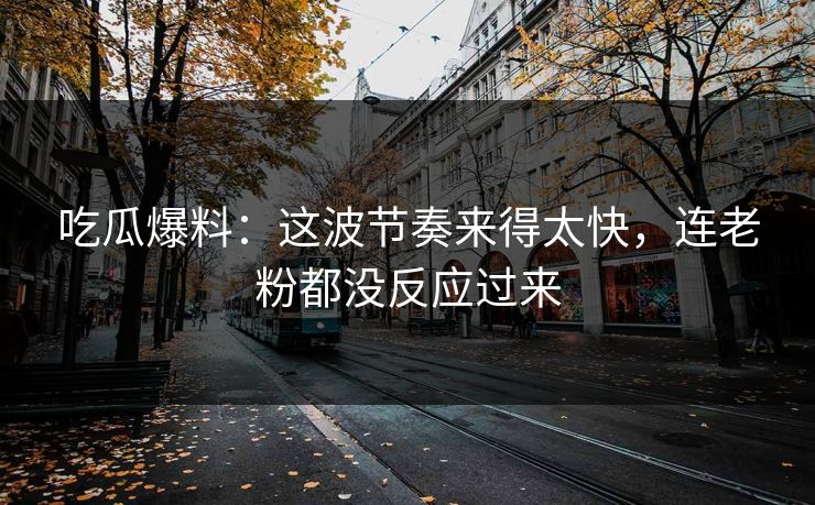 吃瓜爆料：这波节奏来得太快，连老粉都没反应过来