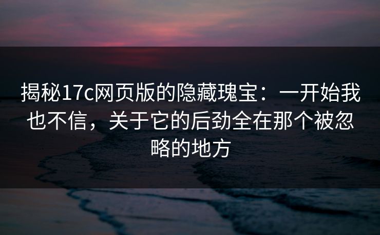 揭秘17c网页版的隐藏瑰宝:一开始我也不信,关于它的后劲全在那个被忽略的地方