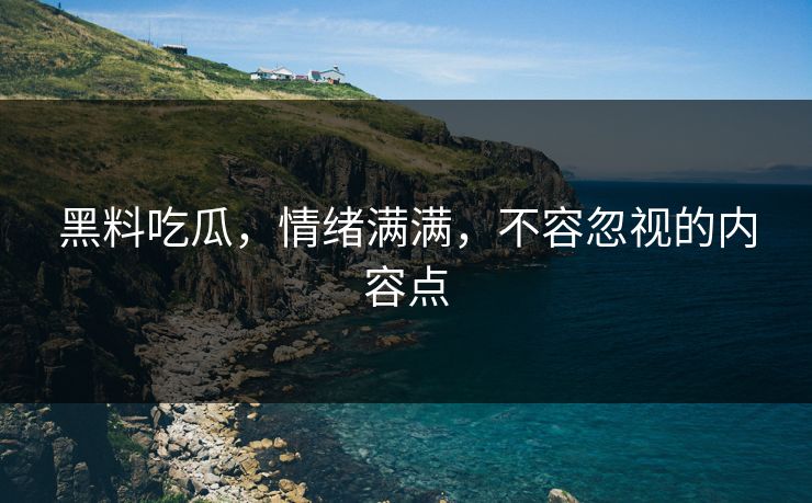 黑料吃瓜,情绪满满,不容忽视的内容点