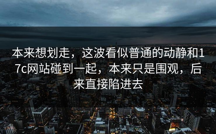 本来想划走,这波看似普通的动静和17c网站碰到一起,本来只是围观,后来直接陷进去