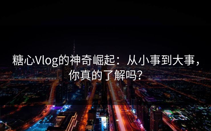糖心Vlog的神奇崛起：从小事到大事，你真的了解吗？