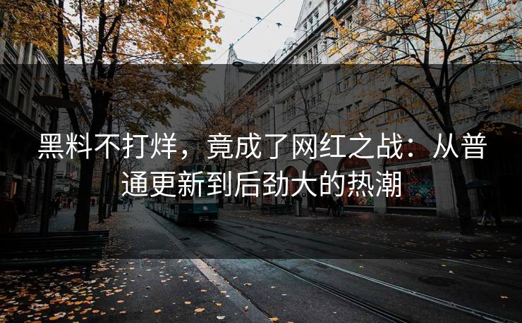 黑料不打烊,竟成了网红之战:从普通更新到后劲大的热潮