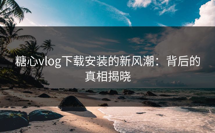 糖心vlog下载安装的新风潮:背后的真相揭晓