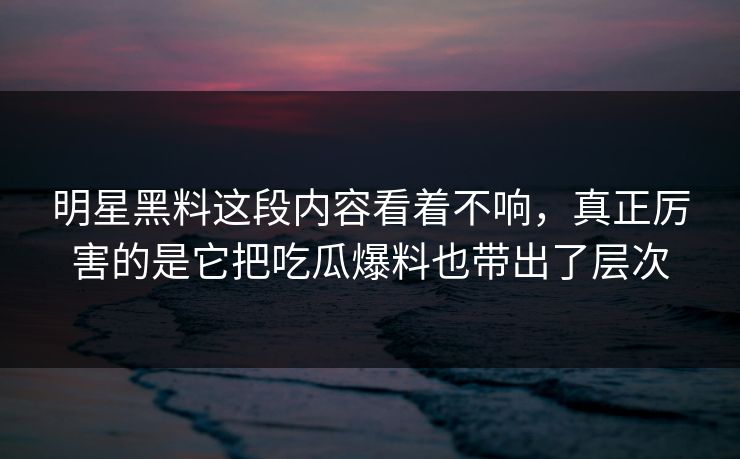 明星黑料这段内容看着不响,真正厉害的是它把吃瓜爆料也带出了层次