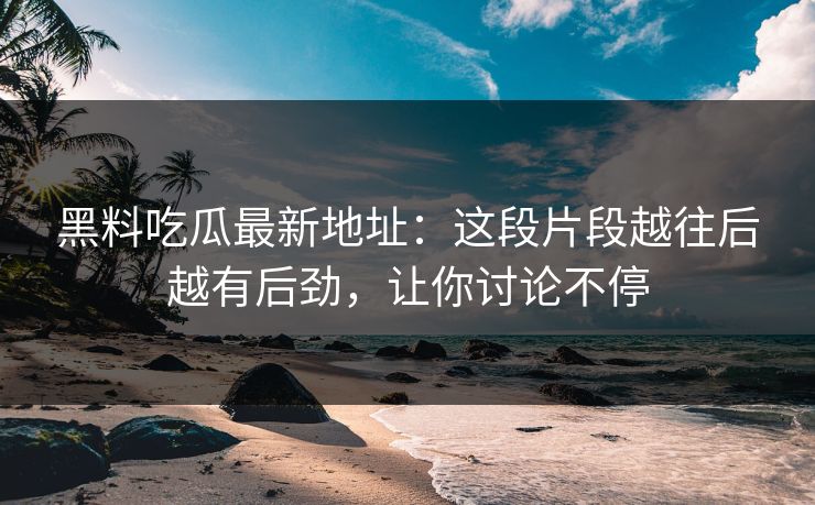 黑料吃瓜最新地址：这段片段越往后越有后劲，让你讨论不停