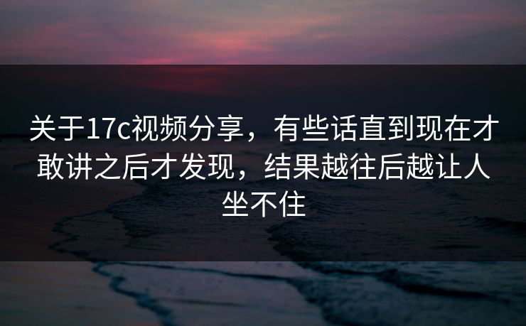 关于17c视频分享,有些话直到现在才敢讲之后才发现,结果越往后越让人坐不住