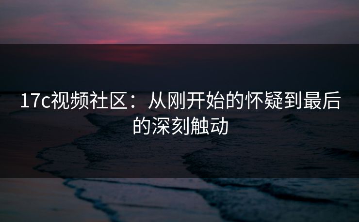 17c视频社区:从刚开始的怀疑到最后的深刻触动